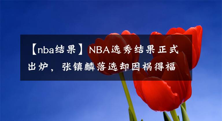 【nba结果】NBA选秀结果正式出炉，张镇麟落选却因祸得福