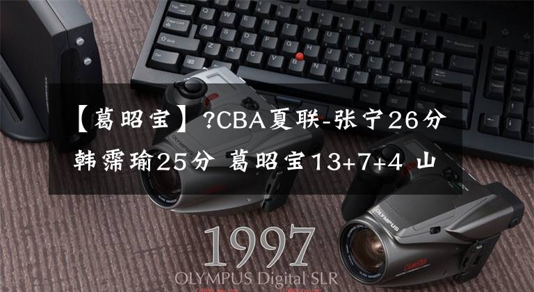 【葛昭宝】?CBA夏联-张宁26分 韩霈瑜25分 葛昭宝13+7+4 山西轻取深圳