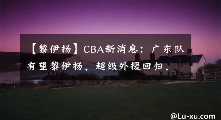 【黎伊扬】CBA新消息：广东队有望黎伊扬，超级外援回归，李春江悍将入国家队