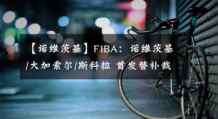【诺维茨基】FIBA:诺维茨基/大加索尔/斯科拉 首发替补裁一个怎么选?