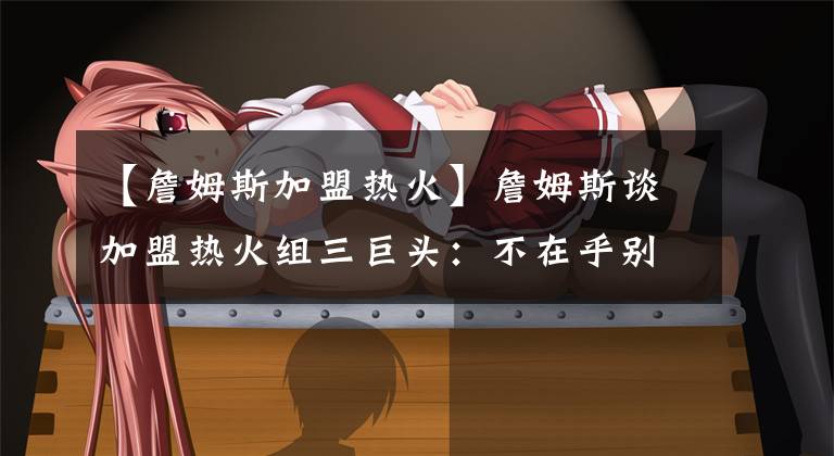 【詹姆斯加盟热火】詹姆斯谈加盟热火组三巨头：不在乎别人的想法，已为骑士效力7年