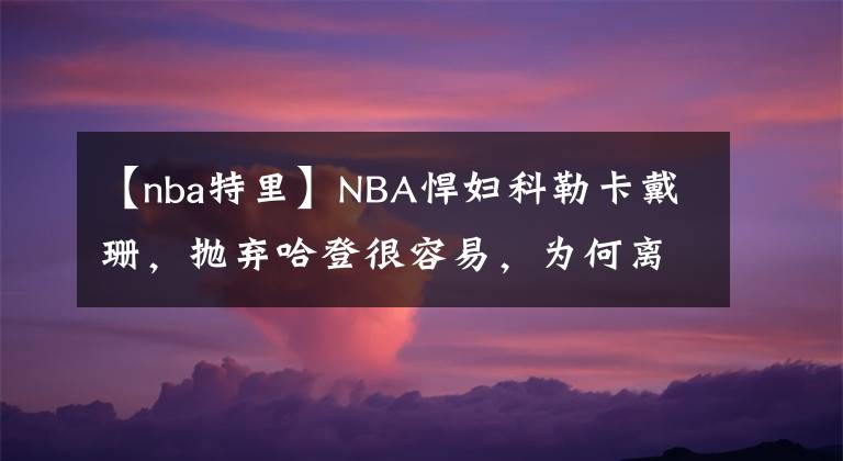 【nba特里】NBA悍妇科勒卡戴珊,抛弃哈登很容易,为何离不开特里斯坦汤普森