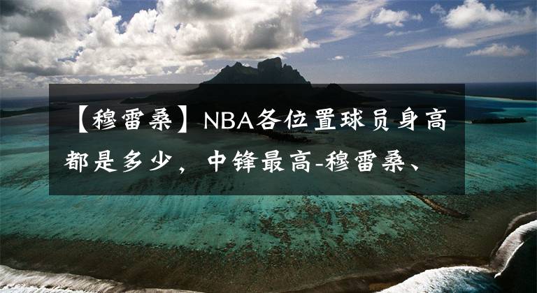 【穆雷桑】NBA各位置球员身高都是多少,中锋最高-穆雷桑、波尔2米31