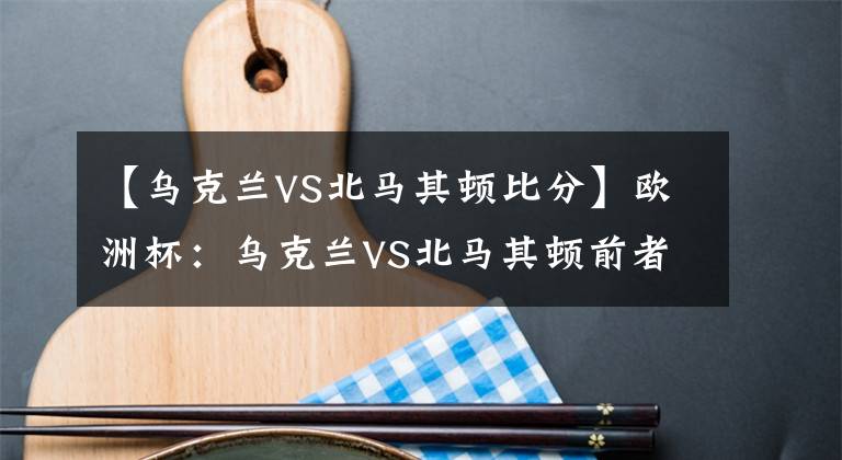 【乌克兰VS北马其顿比分】欧洲杯:乌克兰VS北马其顿前者全取3分机不可失,弱旅恐难逃沦陷