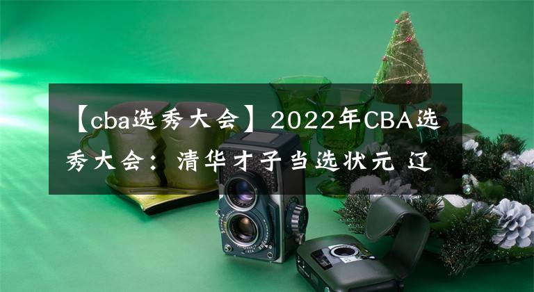 【cba选秀大会】2022年CBA选秀大会：清华才子当选状元 辽粤皆出手共20人被选中
