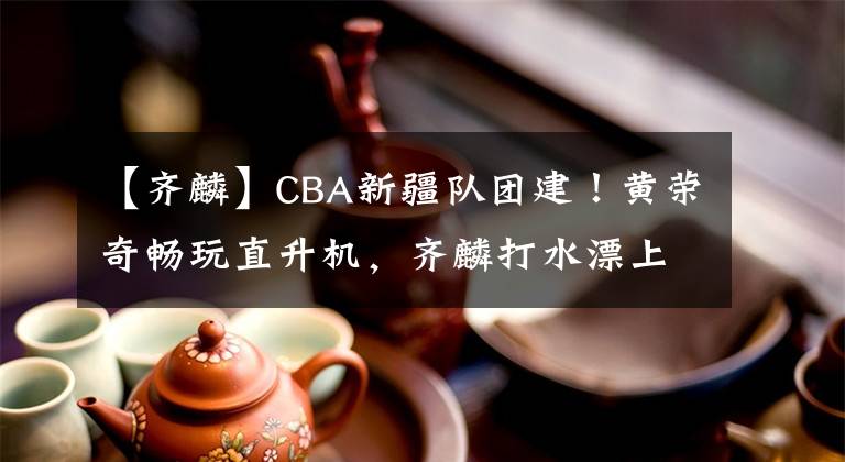 【齐麟】CBA新疆队团建!黄荣奇畅玩直升机,齐麟打水漂上瘾,伊力要出道