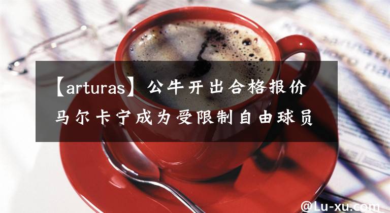 【arturas】公牛开出合格报价 马尔卡宁成为受限制自由球员