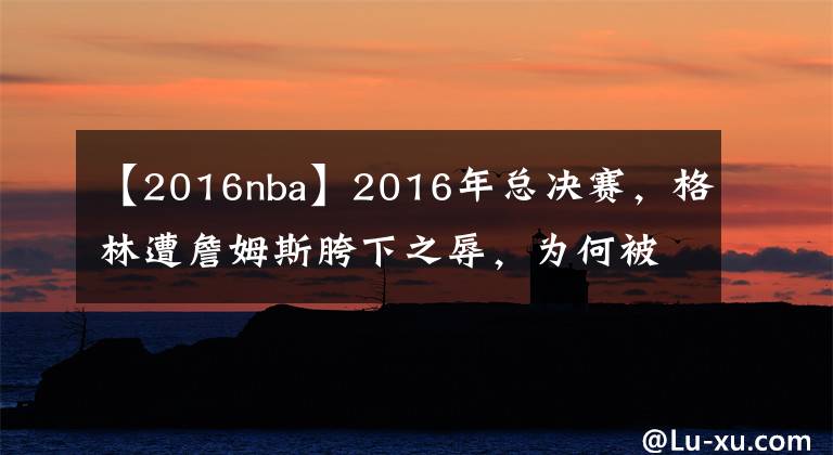 【2016nba】2016年总决赛，格林遭詹姆斯胯下之辱，为何被禁赛的却是自己？