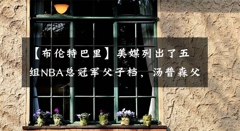 【布伦特巴里】美媒列出了五组NBA总冠军父子档，汤普森父子六冠实力最强？