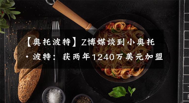 【奥托波特】Z博媒谈到小奥托·波特：获两年1240万美元加盟猛龙！进攻锋线加强