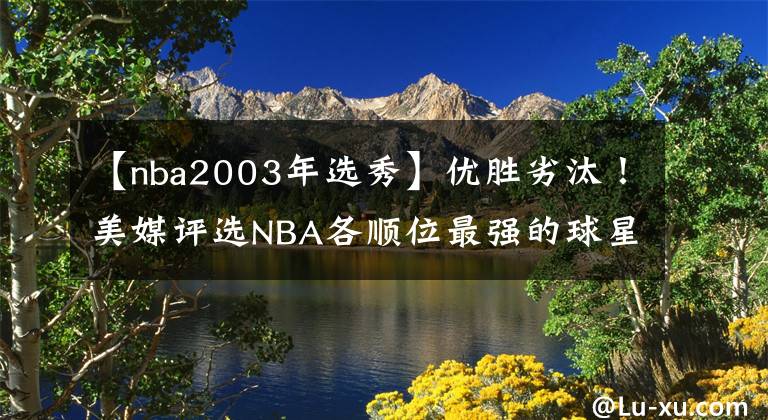 【nba2003年选秀】优胜劣汰!美媒评选NBA各顺位最强的球星:拥有选秀权就是价值!