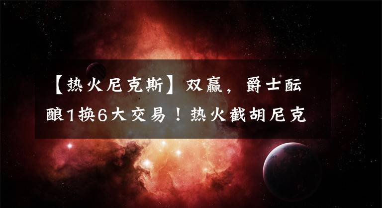 【热火尼克斯】双赢，爵士酝酿1换6大交易！热火截胡尼克斯，米切尔加盟组三巨头