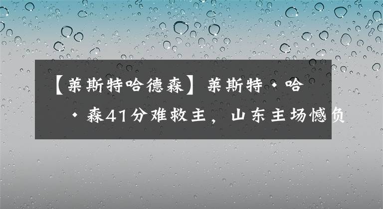 【莱斯特哈德森】莱斯特·哈德森41分难救主,山东主场憾负四川