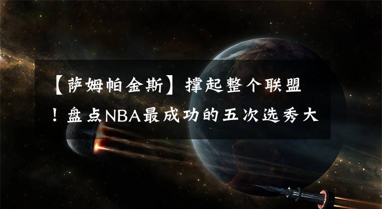 【萨姆帕金斯】撑起整个联盟!盘点NBA最成功的五次选秀大会:白金一代仅第三!
