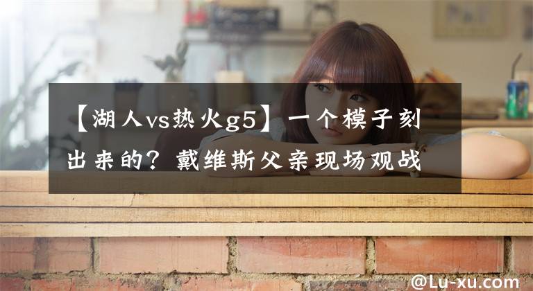 【湖人vs热火g5】一个模子刻出来的?戴维斯父亲现场观战湖人VS热火G5