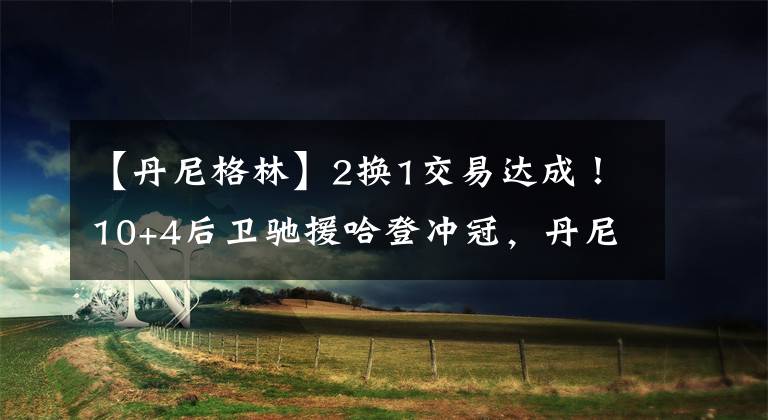 【丹尼格林】2换1交易达成！10+4后卫驰援哈登冲冠，丹尼格林被交易至灰熊！