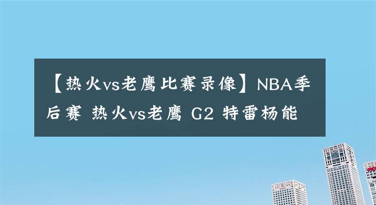 【热火vs老鹰比赛录像】NBA季后赛 热火vs老鹰 G2 特雷杨能否强势反弹？