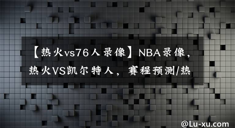 【热火vs76人录像】NBA录像，热火VS凯尔特人，赛程预测/热火能否捍卫主场？