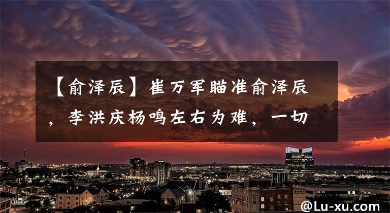 【俞泽辰】崔万军瞄准俞泽辰，李洪庆杨鸣左右为难，一切取决于张镇麟