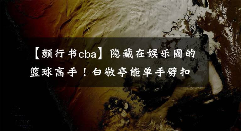 【颜行书cba】隐藏在娱乐圈的篮球高手！白敬亭能单手劈扣 颜行书打CBA