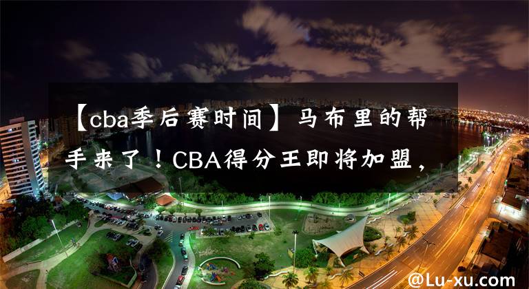 【cba季后赛时间】马布里的帮手来了！CBA得分王即将加盟，将助力北控冲击季后赛