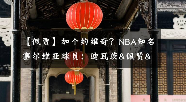 【佩贾】加个约维奇？NBA知名塞尔维亚球员：迪瓦茨&佩贾&约基奇&博格丹