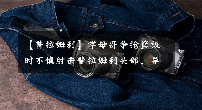 【普拉姆利】字母哥争抢篮板时不慎肘击普拉姆利头部,导致后者额头出血