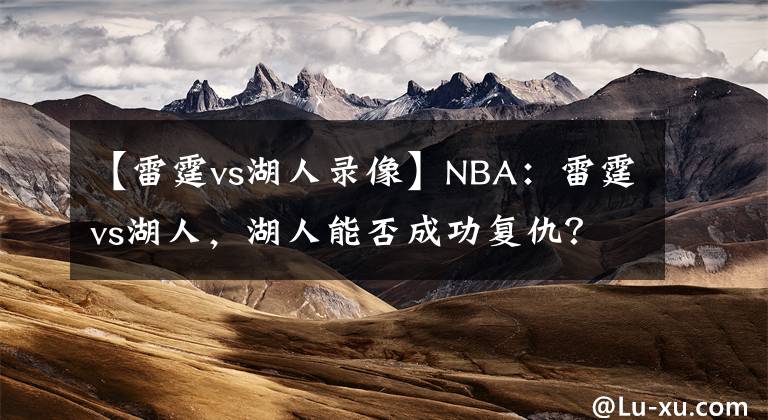【雷霆vs湖人录像】NBA：雷霆vs湖人，湖人能否成功复仇？本场值得关注