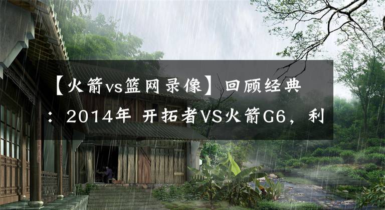 【火箭vs篮网录像】回顾经典:2014年 开拓者VS火箭G6,利拉德0.9秒绝杀!(含录像)