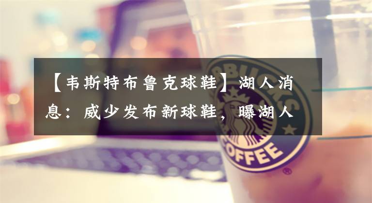 【韦斯特布鲁克球鞋】湖人消息:威少发布新球鞋,曝湖人不愿浓眉上货架,快船也追欧文