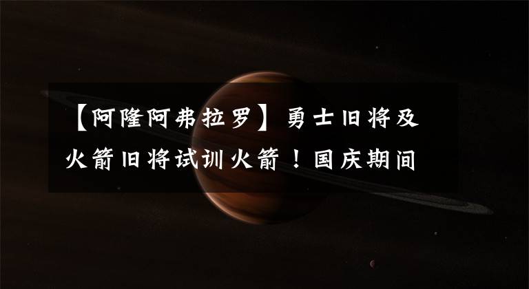 【阿隆阿弗拉罗】勇士旧将及火箭旧将试训火箭！国庆期间可关注季前赛：快船VS火箭