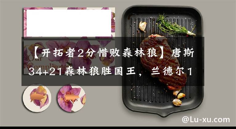 【开拓者2分惜败森林狼】唐斯34+21森林狼胜国王，兰德尔19+14鹈鹕惜败76人，骑士负开拓者