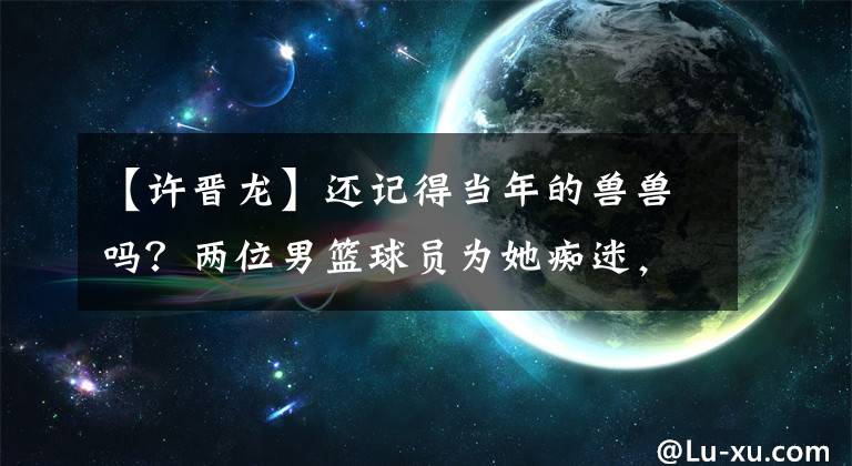 【许晋龙】还记得当年的兽兽吗?两位男篮球员为她痴迷,如今32岁嫁入豪门!