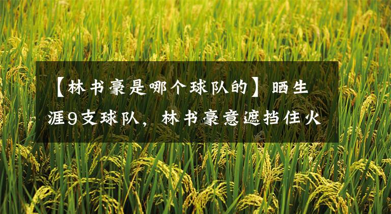 【林书豪是哪个球队的】晒生涯9支球队，林书豪意遮挡住火箭队标和球衣，球迷：干的漂亮