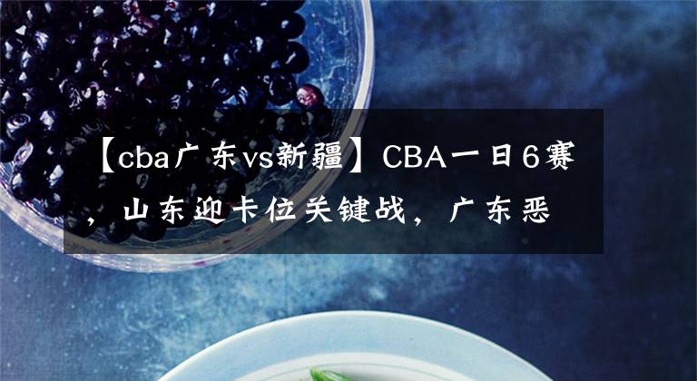 【cba广东vs新疆】CBA一日6赛，山东迎卡位关键战，广东恶斗新疆无悬念，辽沪争第一