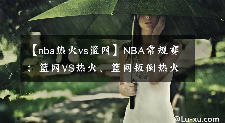 【nba热火vs篮网】NBA常规赛：篮网VS热火，篮网扳倒热火，东部第一没了！