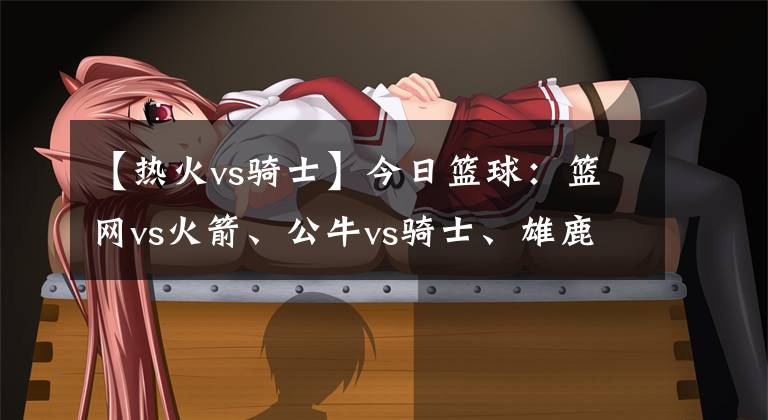【热火vs骑士】今日篮球:篮网vs火箭、公牛vs骑士、雄鹿vs热火
