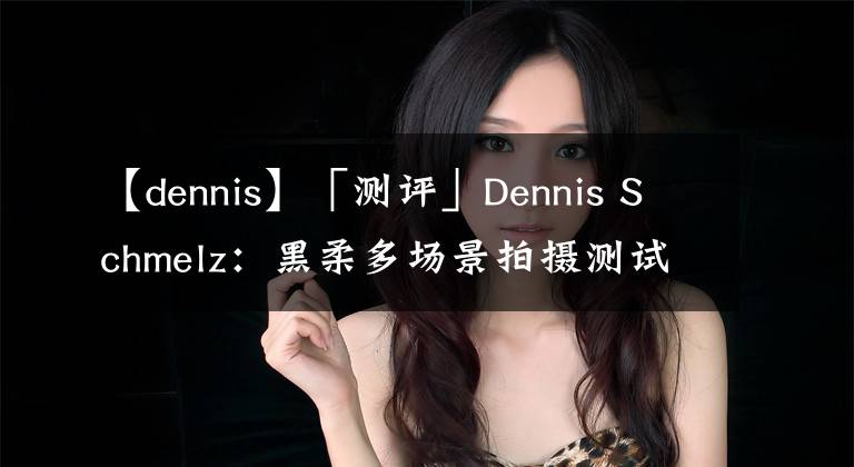 【dennis】「测评」Dennis Schmelz：黑柔多场景拍摄测试
