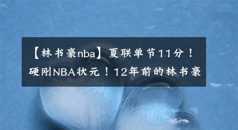 【林书豪nba】夏联单节11分!硬刚NBA状元!12年前的林书豪不要太快……