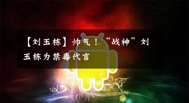 【刘玉栋】帅气！“战神”刘玉栋为禁毒代言