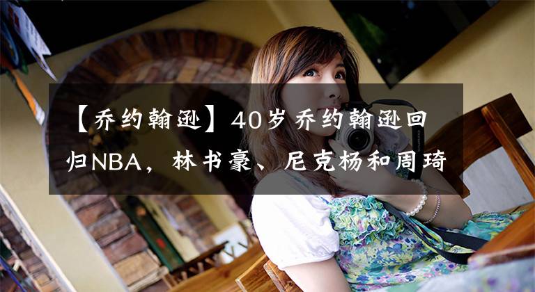 【乔约翰逊】40岁乔约翰逊回归NBA,林书豪、尼克杨和周琦,你更看好哪位?