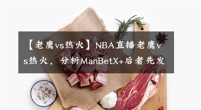 【老鹰vs热火】NBA直播老鹰vs热火,分析ManBetX+后者先发制人