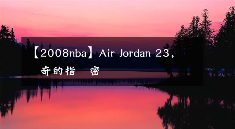 【2008nba】Air Jordan 23,傳奇的指紋密碼
