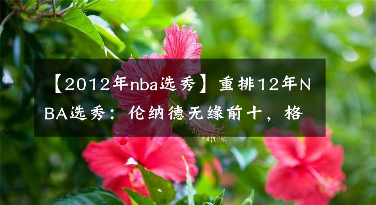【2012年nba选秀】重排12年NBA选秀：伦纳德无缘前十，格林第五，状元不是利拉德！