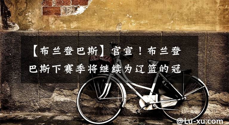 【布兰登巴斯】官宣！布兰登巴斯下赛季将继续为辽篮的冠军之路保驾护航