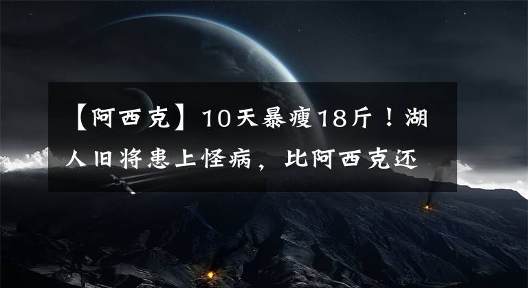 【阿西克】10天暴瘦18斤!湖人旧将患上怪病,比阿西克还无奈,他才刚打出来