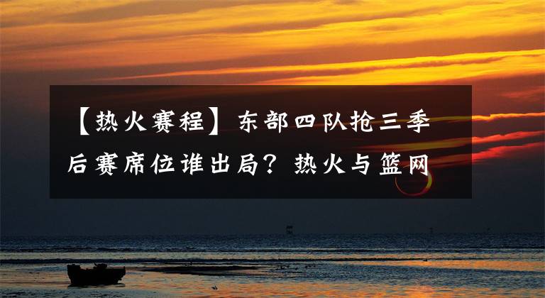 【热火赛程】东部四队抢三季后赛席位谁出局？热火与篮网因余下赛程艰难2选1？
