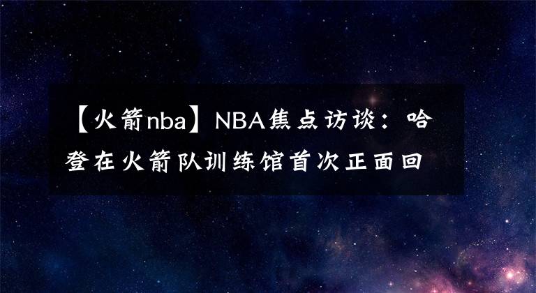 【火箭nba】NBA焦点访谈：哈登在火箭队训练馆首次正面回复恩比德质疑和批评