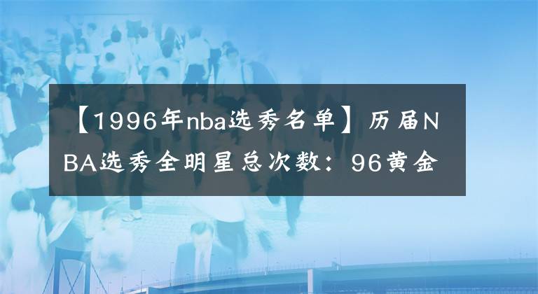 【1996年nba选秀名单】历届NBA选秀全明星总次数：96黄金一代排第一，03年白金紧随其后