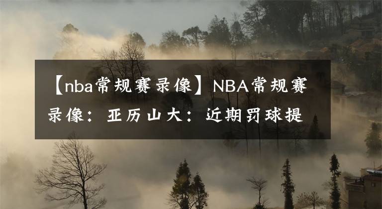【nba常规赛录像】NBA常规赛录像:亚历山大:近期罚球提升源于侵略性,我会保持